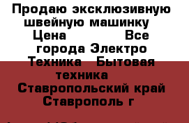 Продаю эксклюзивную швейную машинку › Цена ­ 13 900 - Все города Электро-Техника » Бытовая техника   . Ставропольский край,Ставрополь г.